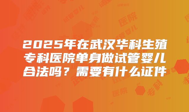 2025年在武汉华科生殖专科医院单身做试管婴儿合法吗?需要有什么证件