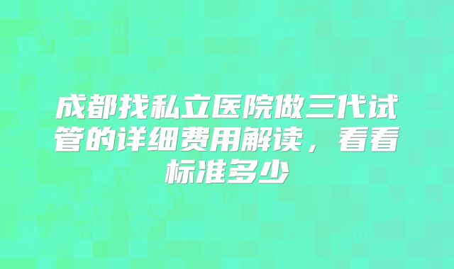 成都找私立医院做三代试管的详细费用解读，看看标准多少