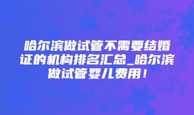 哈尔滨做试管不需要结婚证的机构排名汇总_哈尔滨做试管婴儿费用！