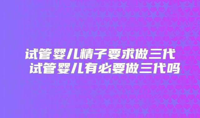 试管婴儿精子要求做三代 试管婴儿有必要做三代吗