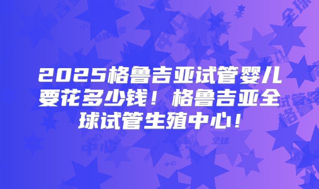 2025格鲁吉亚试管婴儿要花多少钱!格鲁吉亚全球试管生殖中心!