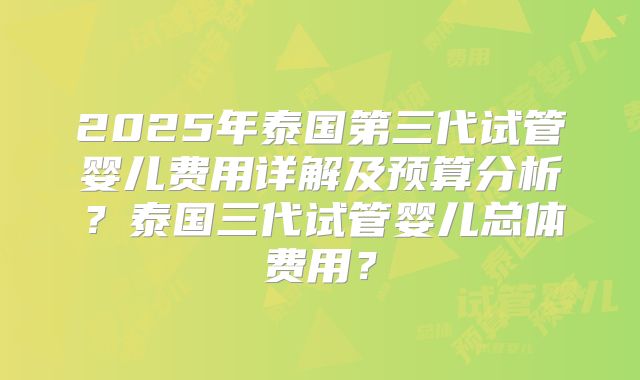 2025年泰国第三代试管婴儿费用详解及预算分析？泰国三代试管婴儿总体费用？
