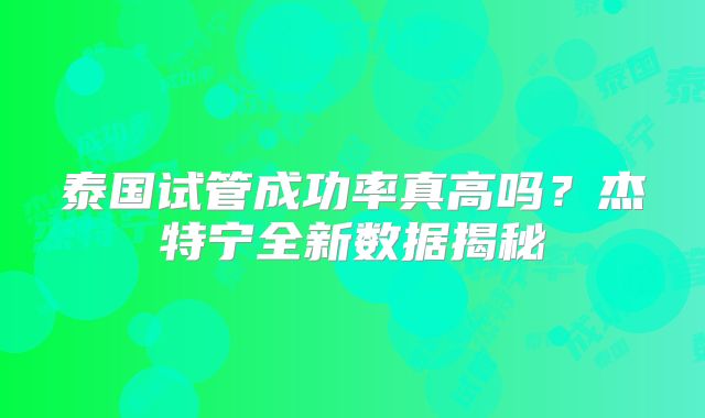 泰国试管成功率真高吗？杰特宁全新数据揭秘