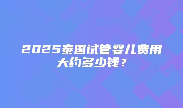 2025泰国试管婴儿费用大约多少钱？