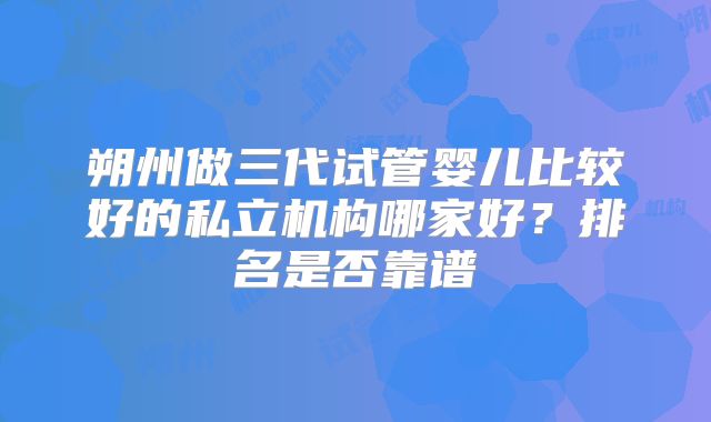 朔州做三代试管婴儿比较好的私立机构哪家好?排名是否靠谱