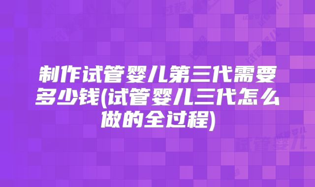 制作试管婴儿第三代需要多少钱(试管婴儿三代怎么做的全过程)