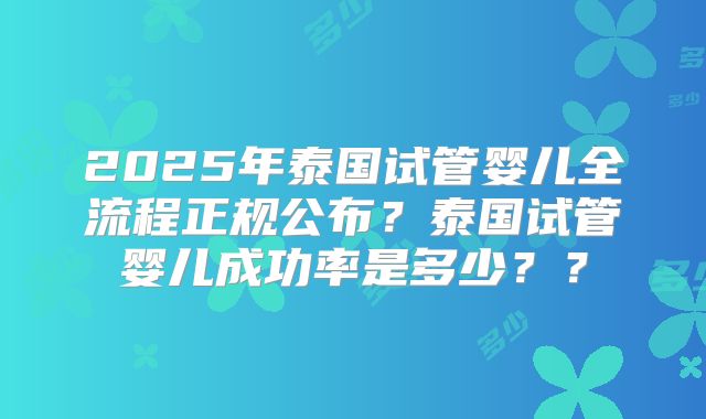 2025年泰国试管婴儿全流程正规公布？泰国试管婴儿成功率是多少？？