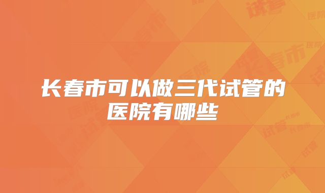 长春市可以做三代试管的医院有哪些