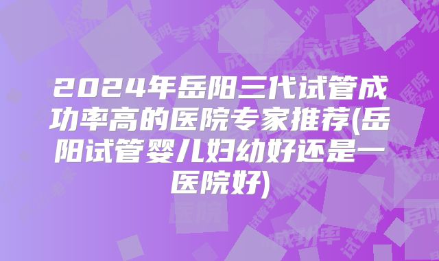 2024年岳阳三代试管成功率高的医院专家推荐(岳阳试管婴儿妇幼好还是一医院好)