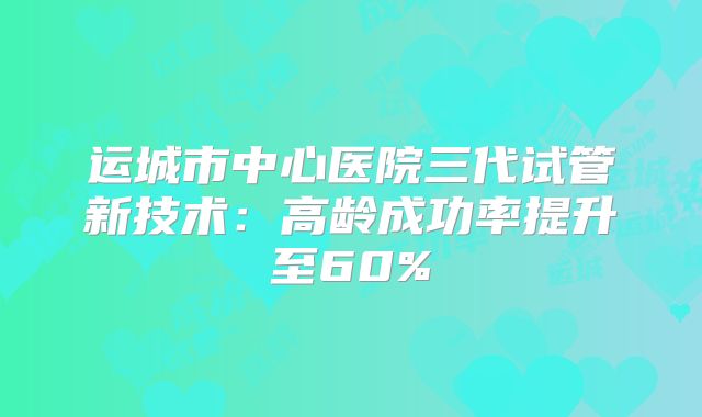 运城市中心医院三代试管新技术：高龄成功率提升至60%
