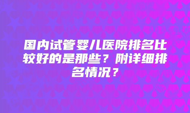 国内试管婴儿医院排名比较好的是那些？附详细排名情况？