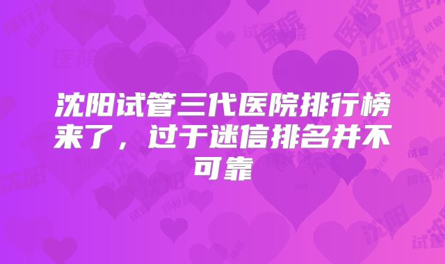 沈阳试管三代医院排行榜来了，过于迷信排名并不可靠