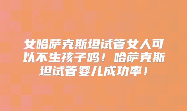女哈萨克斯坦试管女人可以不生孩子吗！哈萨克斯坦试管婴儿成功率！