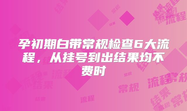孕初期白带常规检查6大流程，从挂号到出结果均不费时