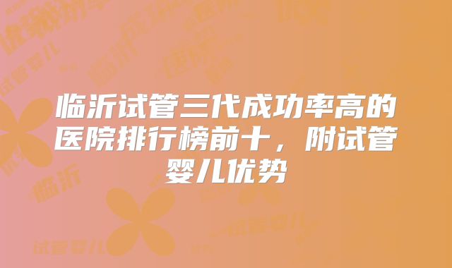 临沂试管三代成功率高的医院排行榜前十,附试管婴儿优势