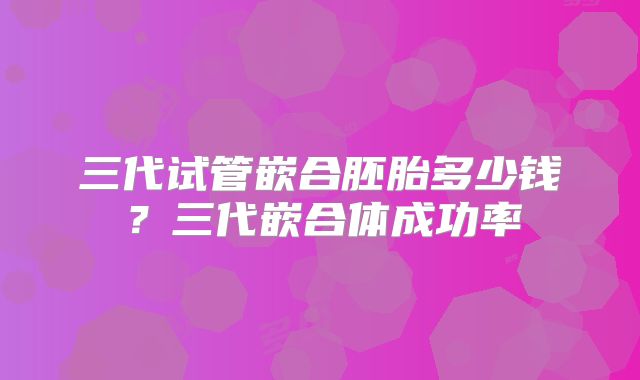 三代试管嵌合胚胎多少钱？三代嵌合体成功率