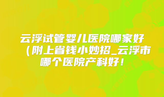 云浮试管婴儿医院哪家好（附上省钱小妙招_云浮市哪个医院产科好！
