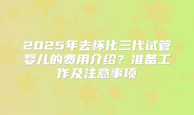 2025年去怀化三代试管婴儿的费用介绍？准备工作及注意事项