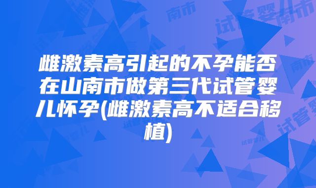 雌激素高引起的不孕能否在山南市做第三代试管婴儿怀孕(雌激素高不适合移植)