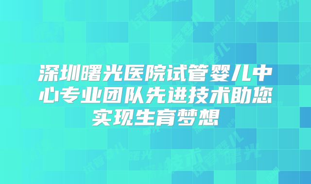 深圳曙光医院试管婴儿中心专业团队先进技术助您实现生育梦想