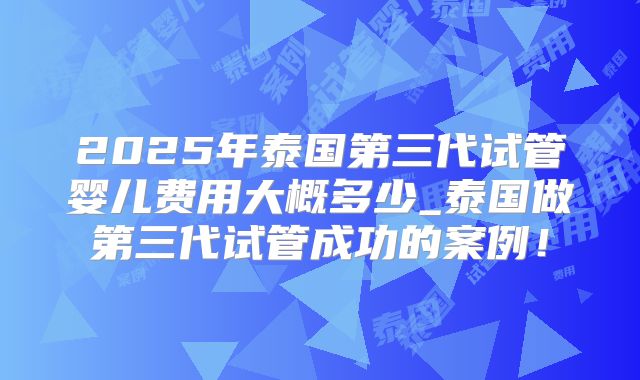 2025年泰国第三代试管婴儿费用大概多少_泰国做第三代试管成功的案例！