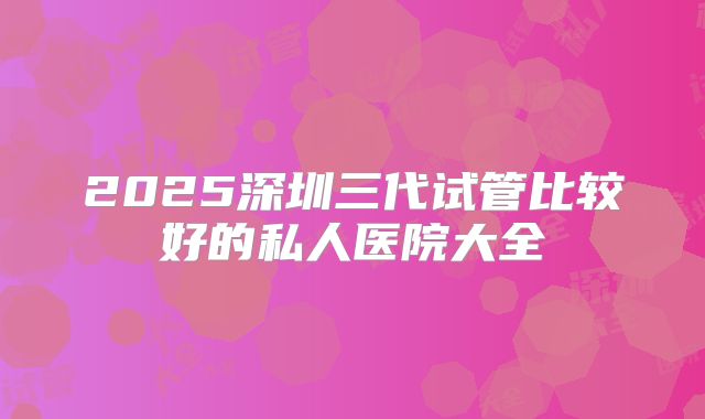 2025深圳三代试管比较好的私人医院大全