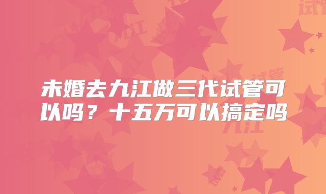 未婚去九江做三代试管可以吗？十五万可以搞定吗