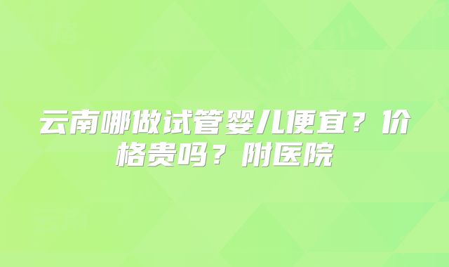 云南哪做试管婴儿便宜？价格贵吗？附医院