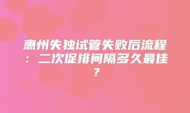 惠州失独试管失败后流程：二次促排间隔多久最佳？