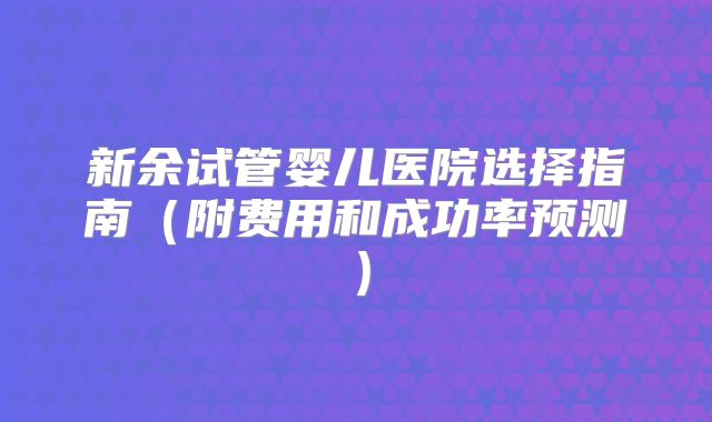 新余试管婴儿医院选择指南（附费用和成功率预测）