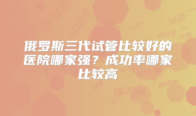俄罗斯三代试管比较好的医院哪家强？成功率哪家比较高