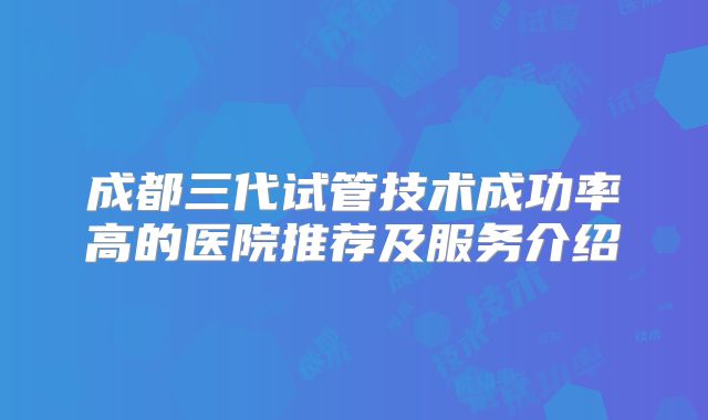 成都三代试管技术成功率高的医院推荐及服务介绍