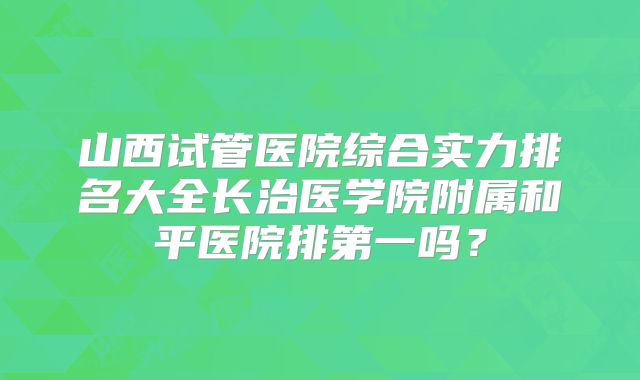 山西试管医院综合实力排名大全长治医学院附属和平医院排第一吗？