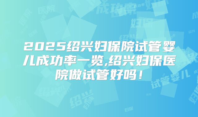 2025绍兴妇保院试管婴儿成功率一览,绍兴妇保医院做试管好吗！
