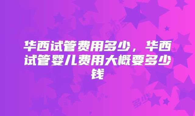 华西试管费用多少，华西试管婴儿费用大概要多少钱