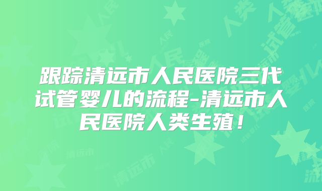 跟踪清远市人民医院三代试管婴儿的流程-清远市人民医院人类生殖！