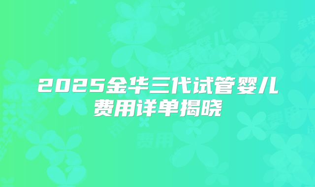 2025金华三代试管婴儿费用详单揭晓