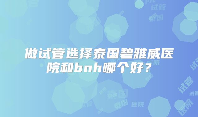 做试管选择泰国碧雅威医院和bnh哪个好?