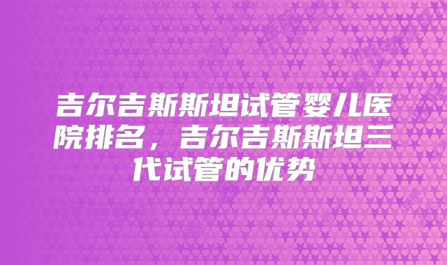 吉尔吉斯斯坦试管婴儿医院排名，吉尔吉斯斯坦三代试管的优势