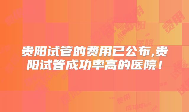 贵阳试管的费用已公布,贵阳试管成功率高的医院！