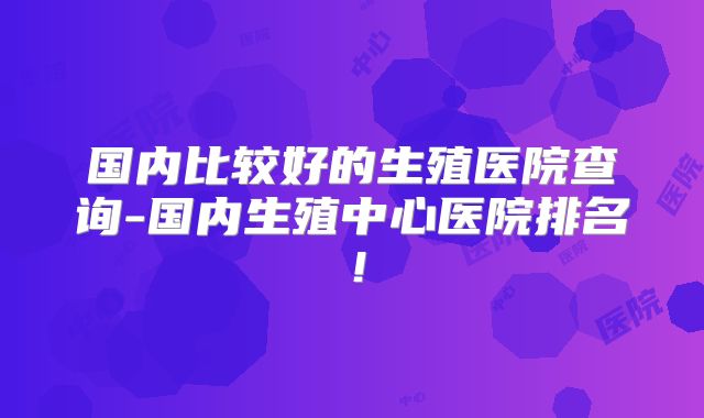 国内比较好的生殖医院查询-国内生殖中心医院排名！