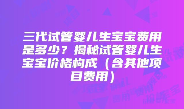 三代试管婴儿生宝宝费用是多少？揭秘试管婴儿生宝宝价格构成（含其他项目费用）