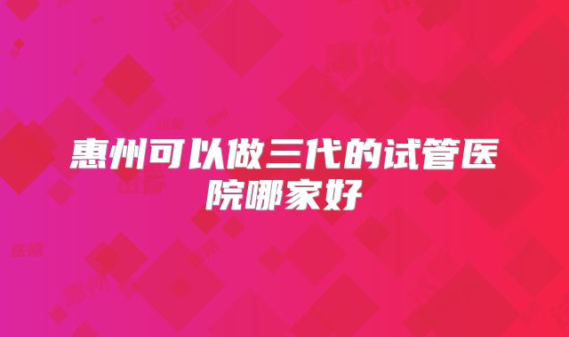 惠州可以做三代的试管医院哪家好