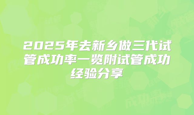 2025年去新乡做三代试管成功率一览附试管成功经验分享