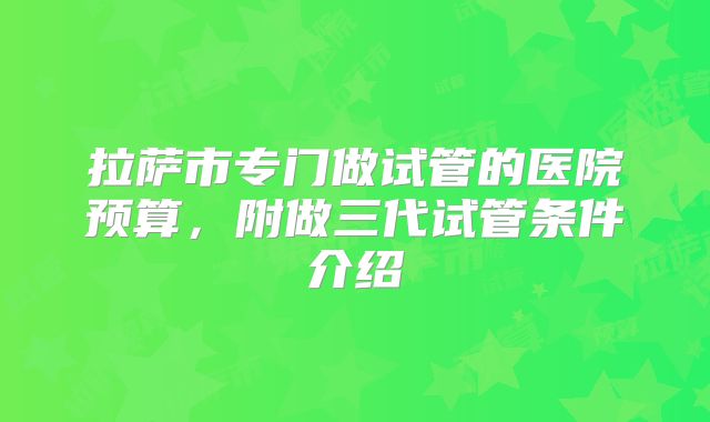 拉萨市专门做试管的医院预算,附做三代试管条件介绍