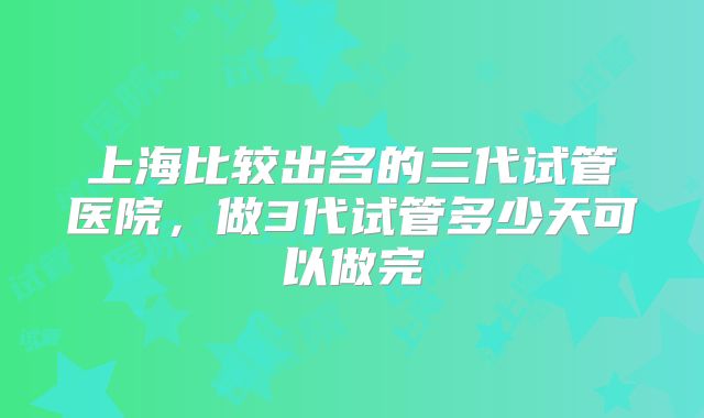 上海比较出名的三代试管医院，做3代试管多少天可以做完