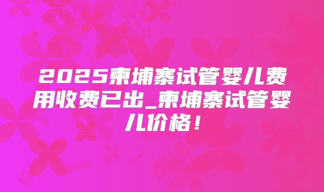 2025柬埔寨试管婴儿费用收费已出_柬埔寨试管婴儿价格！