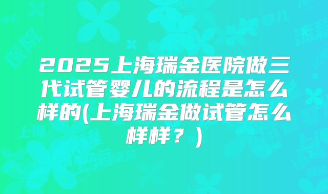 2025上海瑞金医院做三代试管婴儿的流程是怎么样的(上海瑞金做试管怎么样样？)