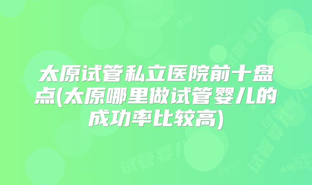 太原试管私立医院前十盘点(太原哪里做试管婴儿的成功率比较高)