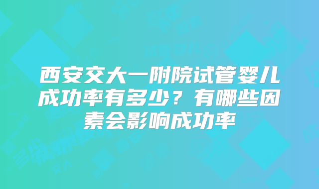 西安交大一附院试管婴儿成功率有多少?有哪些因素会影响成功率